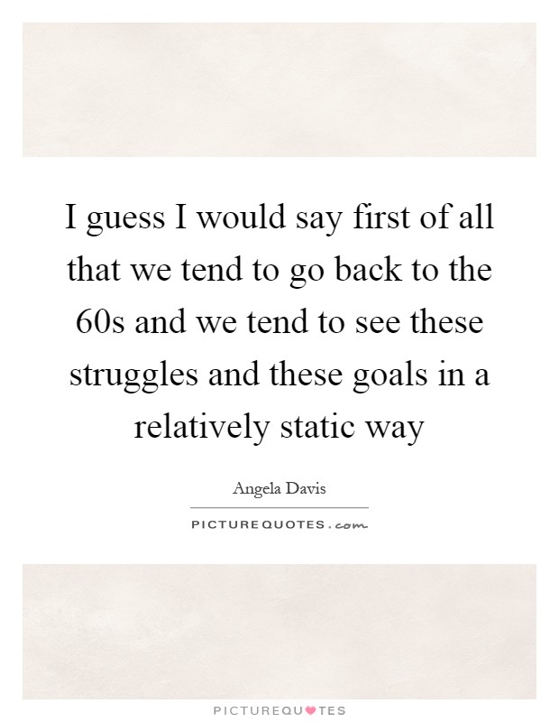 I guess I would say first of all that we tend to go back to the 60s and we tend to see these struggles and these goals in a relatively static way Picture Quote #1