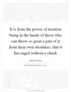 It is from the power of taxation being in the hands of those who can throw so great a part of it from their own shoulders, that it has raged without a check Picture Quote #1