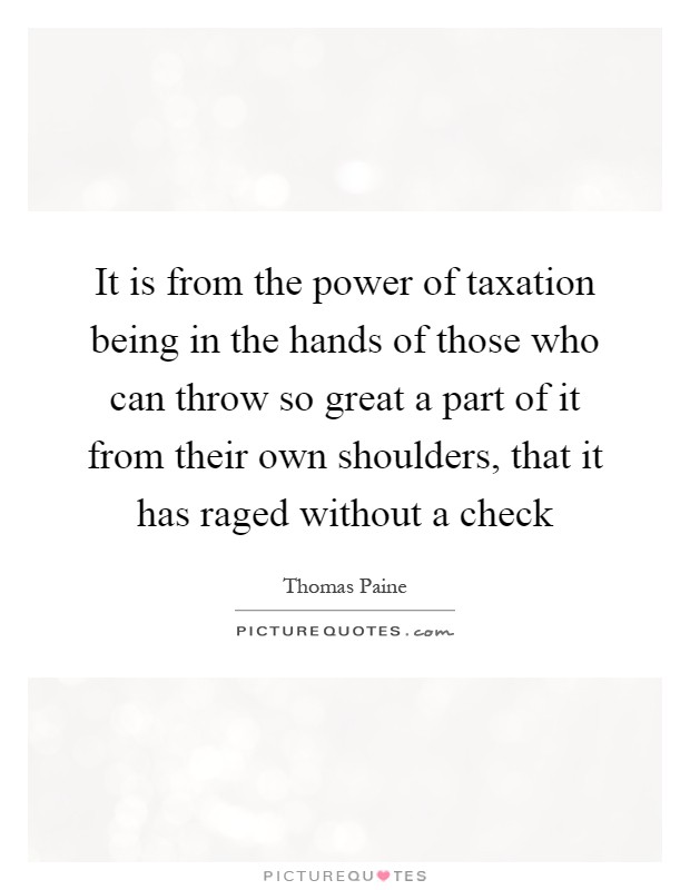 It is from the power of taxation being in the hands of those who can throw so great a part of it from their own shoulders, that it has raged without a check Picture Quote #1