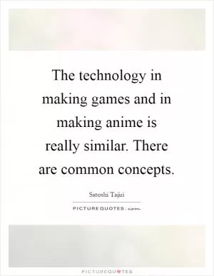 The technology in making games and in making anime is really similar. There are common concepts Picture Quote #1