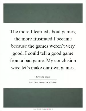 The more I learned about games, the more frustrated I became because the games weren’t very good. I could tell a good game from a bad game. My conclusion was: let’s make our own games Picture Quote #1