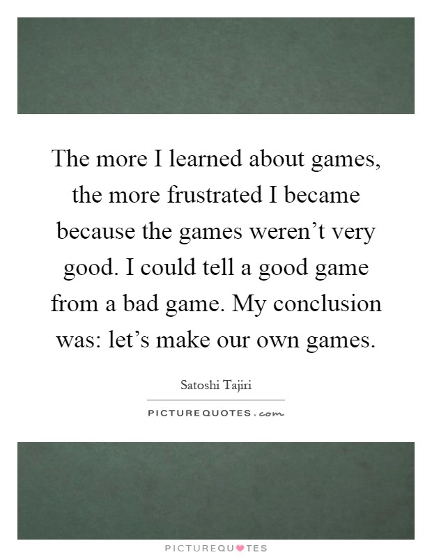 The more I learned about games, the more frustrated I became because the games weren't very good. I could tell a good game from a bad game. My conclusion was: let's make our own games Picture Quote #1