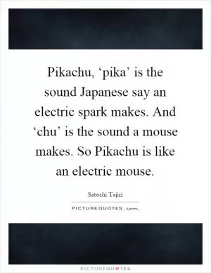 Pikachu, ‘pika’ is the sound Japanese say an electric spark makes. And ‘chu’ is the sound a mouse makes. So Pikachu is like an electric mouse Picture Quote #1