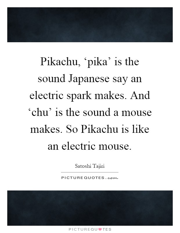 Pikachu, ‘pika' is the sound Japanese say an electric spark makes. And ‘chu' is the sound a mouse makes. So Pikachu is like an electric mouse Picture Quote #1
