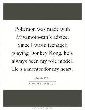 Pokemon was made with Miyamoto-san’s advice. Since I was a teenager, playing Donkey Kong, he’s always been my role model. He’s a mentor for my heart Picture Quote #1