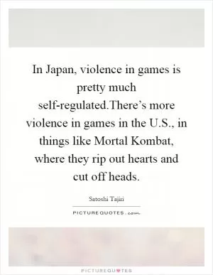 In Japan, violence in games is pretty much self-regulated.There’s more violence in games in the U.S., in things like Mortal Kombat, where they rip out hearts and cut off heads Picture Quote #1