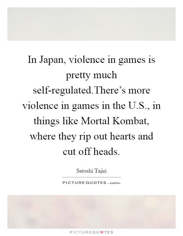 In Japan, violence in games is pretty much self-regulated.There's more violence in games in the U.S., in things like Mortal Kombat, where they rip out hearts and cut off heads Picture Quote #1