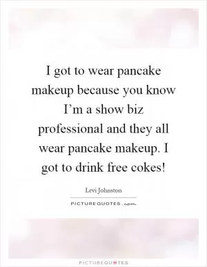 I got to wear pancake makeup because you know I’m a show biz professional and they all wear pancake makeup. I got to drink free cokes! Picture Quote #1