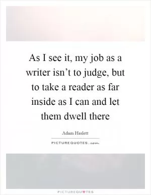 As I see it, my job as a writer isn’t to judge, but to take a reader as far inside as I can and let them dwell there Picture Quote #1