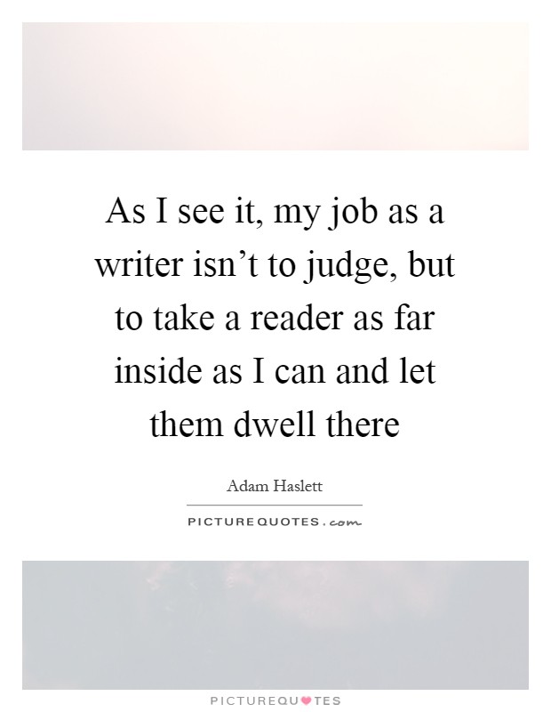 As I see it, my job as a writer isn't to judge, but to take a reader as far inside as I can and let them dwell there Picture Quote #1
