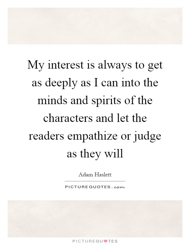 My interest is always to get as deeply as I can into the minds and spirits of the characters and let the readers empathize or judge as they will Picture Quote #1