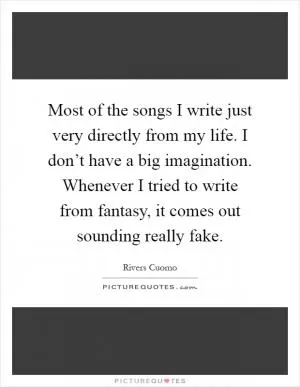 Most of the songs I write just very directly from my life. I don’t have a big imagination. Whenever I tried to write from fantasy, it comes out sounding really fake Picture Quote #1