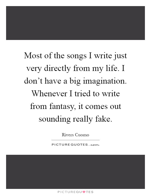 Most of the songs I write just very directly from my life. I don't have a big imagination. Whenever I tried to write from fantasy, it comes out sounding really fake Picture Quote #1