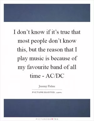 I don’t know if it’s true that most people don’t know this, but the reason that I play music is because of my favourite band of all time - AC/DC Picture Quote #1