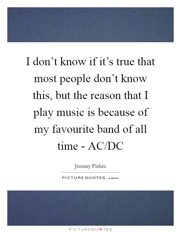 I don't know if it's true that most people don't know this, but the reason that I play music is because of my favourite band of all time - AC/DC Picture Quote #1