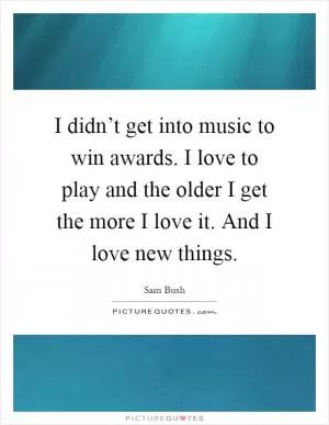 I didn’t get into music to win awards. I love to play and the older I get the more I love it. And I love new things Picture Quote #1
