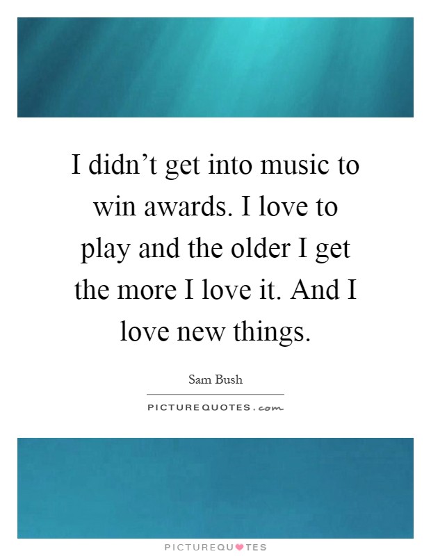 I didn't get into music to win awards. I love to play and the older I get the more I love it. And I love new things Picture Quote #1