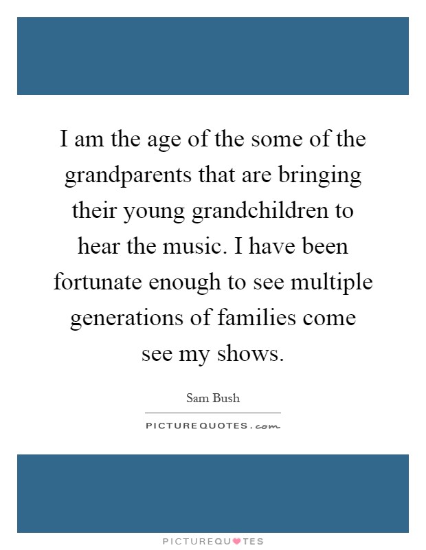 I am the age of the some of the grandparents that are bringing their young grandchildren to hear the music. I have been fortunate enough to see multiple generations of families come see my shows Picture Quote #1