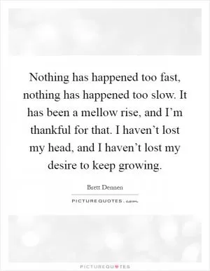 Nothing has happened too fast, nothing has happened too slow. It has been a mellow rise, and I’m thankful for that. I haven’t lost my head, and I haven’t lost my desire to keep growing Picture Quote #1