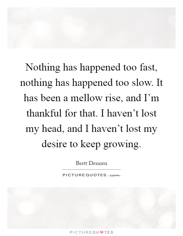 Nothing has happened too fast, nothing has happened too slow. It has been a mellow rise, and I'm thankful for that. I haven't lost my head, and I haven't lost my desire to keep growing Picture Quote #1