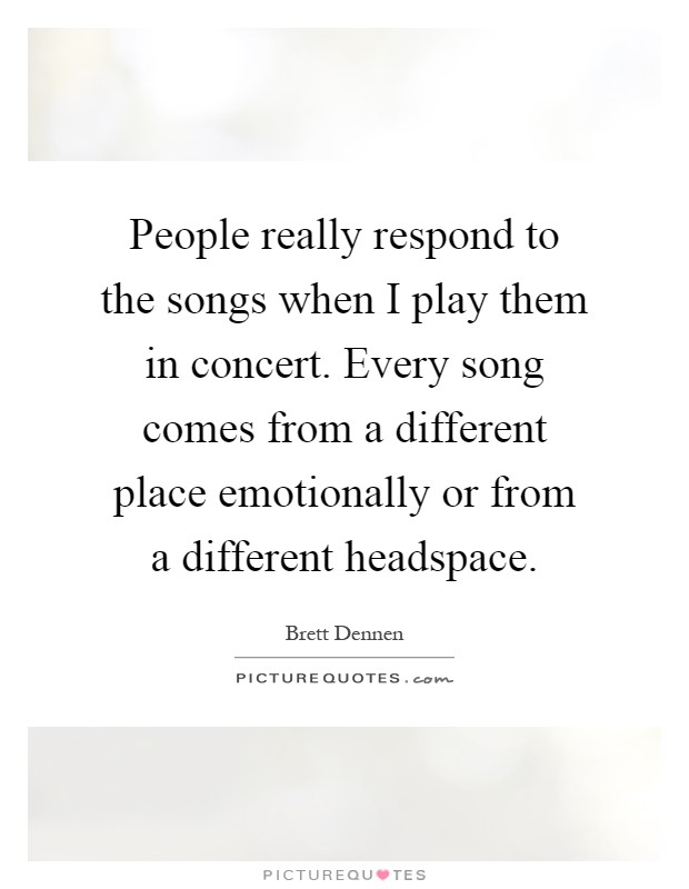 People really respond to the songs when I play them in concert. Every song comes from a different place emotionally or from a different headspace Picture Quote #1