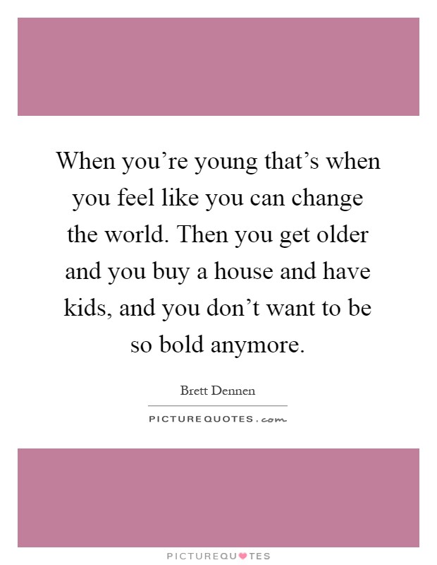 When you're young that's when you feel like you can change the world. Then you get older and you buy a house and have kids, and you don't want to be so bold anymore Picture Quote #1