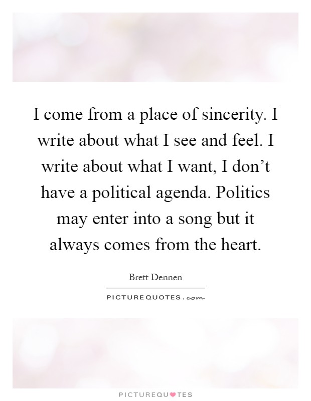 I come from a place of sincerity. I write about what I see and feel. I write about what I want, I don't have a political agenda. Politics may enter into a song but it always comes from the heart Picture Quote #1