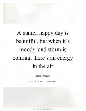 A sunny, happy day is beautiful, but when it’s moody, and storm is coming, there’s an energy in the air Picture Quote #1