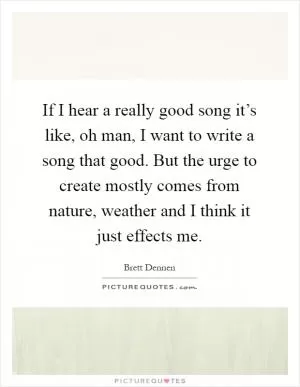 If I hear a really good song it’s like, oh man, I want to write a song that good. But the urge to create mostly comes from nature, weather and I think it just effects me Picture Quote #1