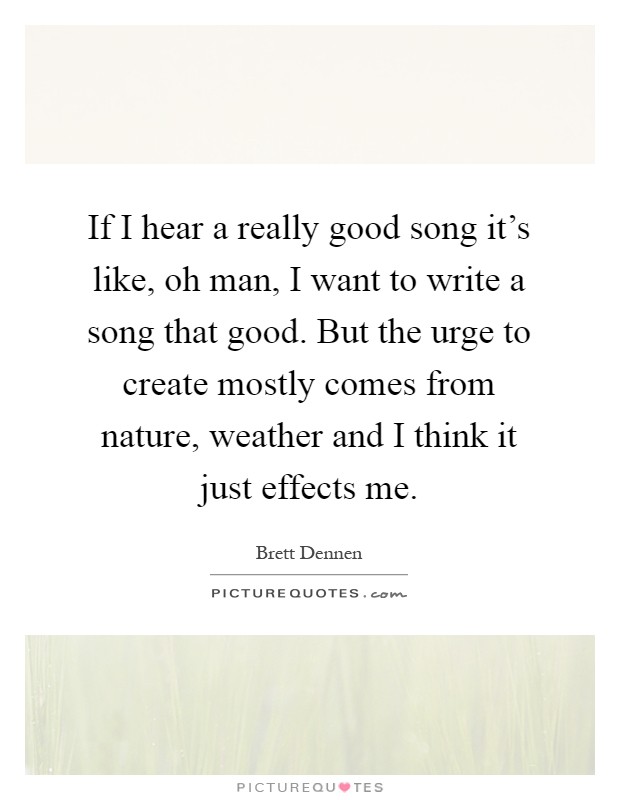 If I hear a really good song it's like, oh man, I want to write a song that good. But the urge to create mostly comes from nature, weather and I think it just effects me Picture Quote #1