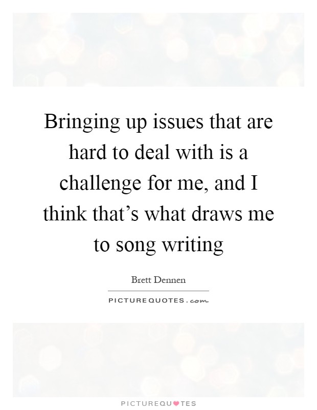 Bringing up issues that are hard to deal with is a challenge for me, and I think that's what draws me to song writing Picture Quote #1