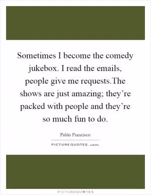 Sometimes I become the comedy jukebox. I read the emails, people give me requests.The shows are just amazing; they’re packed with people and they’re so much fun to do Picture Quote #1