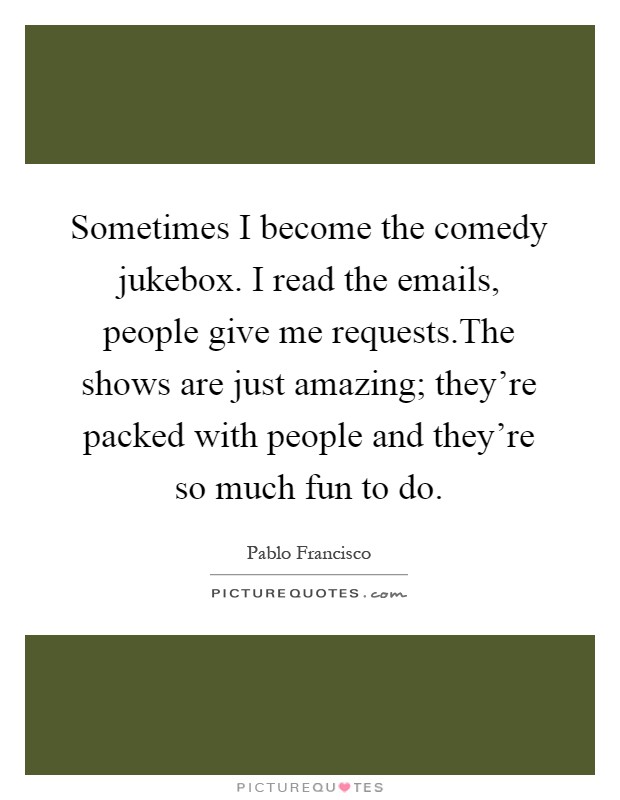 Sometimes I become the comedy jukebox. I read the emails, people give me requests.The shows are just amazing; they're packed with people and they're so much fun to do Picture Quote #1