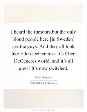I heard the rumours,but the only blond people here [in Sweden] are the guys. And they all look like Ellen DeGeneres. It’s Ellen DeGeneres world, and it’s all guys! It’s now switched Picture Quote #1