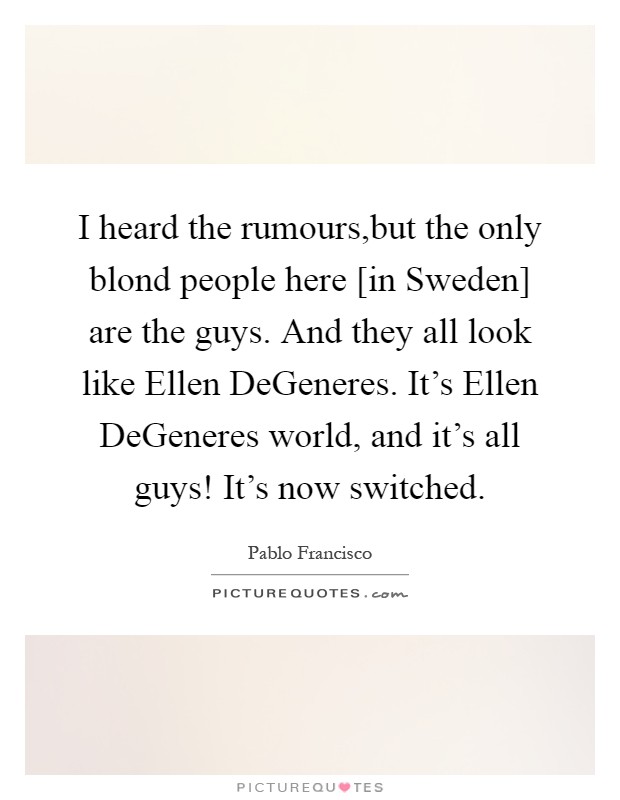 I heard the rumours,but the only blond people here [in Sweden] are the guys. And they all look like Ellen DeGeneres. It's Ellen DeGeneres world, and it's all guys! It's now switched Picture Quote #1