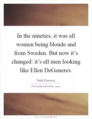 In the nineties, it was all women being blonde and from Sweden. But now it’s changed: it’s all men looking like Ellen DeGeneres Picture Quote #1