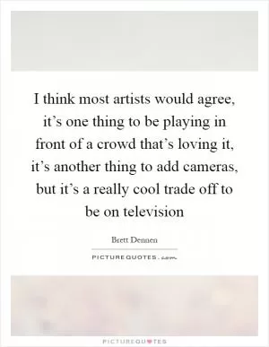 I think most artists would agree, it’s one thing to be playing in front of a crowd that’s loving it, it’s another thing to add cameras, but it’s a really cool trade off to be on television Picture Quote #1