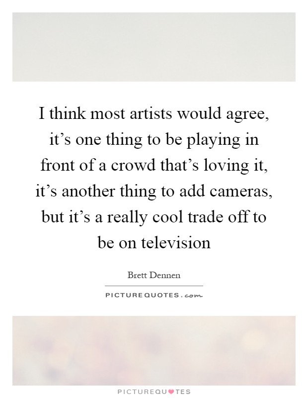 I think most artists would agree, it's one thing to be playing in front of a crowd that's loving it, it's another thing to add cameras, but it's a really cool trade off to be on television Picture Quote #1