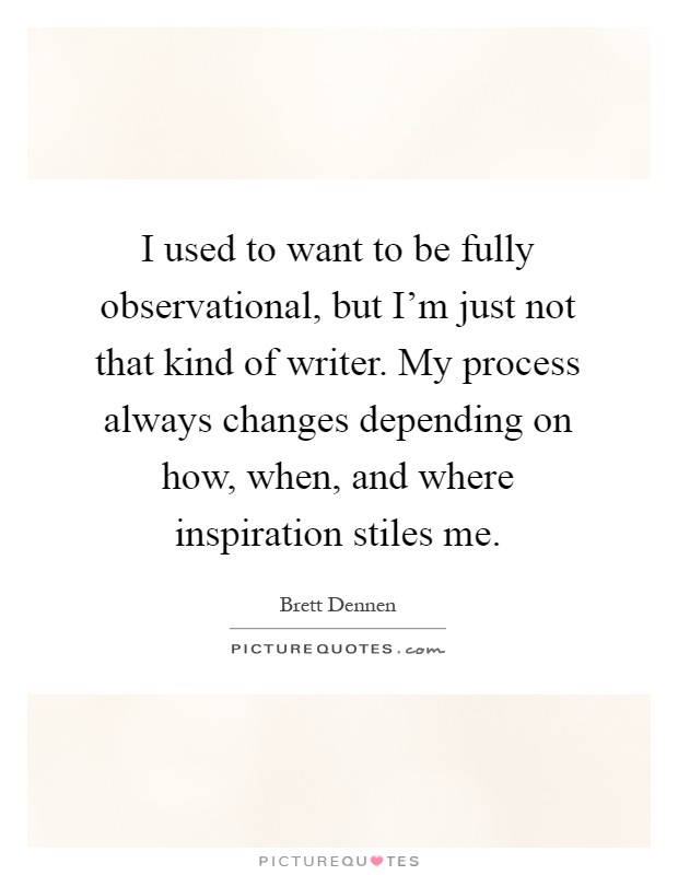 I used to want to be fully observational, but I'm just not that kind of writer. My process always changes depending on how, when, and where inspiration stiles me Picture Quote #1