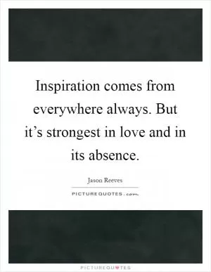 Inspiration comes from everywhere always. But it’s strongest in love and in its absence Picture Quote #1