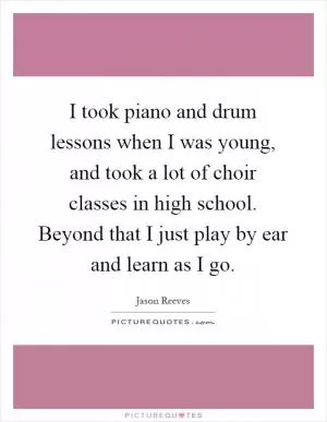 I took piano and drum lessons when I was young, and took a lot of choir classes in high school. Beyond that I just play by ear and learn as I go Picture Quote #1