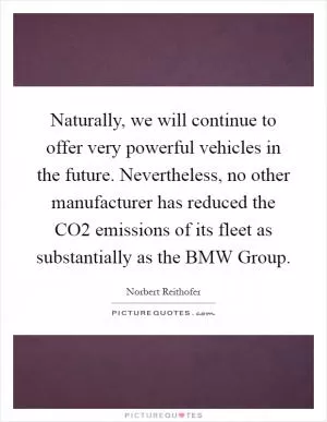 Naturally, we will continue to offer very powerful vehicles in the future. Nevertheless, no other manufacturer has reduced the CO2 emissions of its fleet as substantially as the BMW Group Picture Quote #1