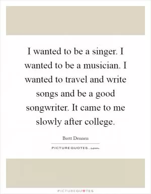 I wanted to be a singer. I wanted to be a musician. I wanted to travel and write songs and be a good songwriter. It came to me slowly after college Picture Quote #1