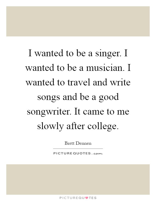 I wanted to be a singer. I wanted to be a musician. I wanted to travel and write songs and be a good songwriter. It came to me slowly after college Picture Quote #1