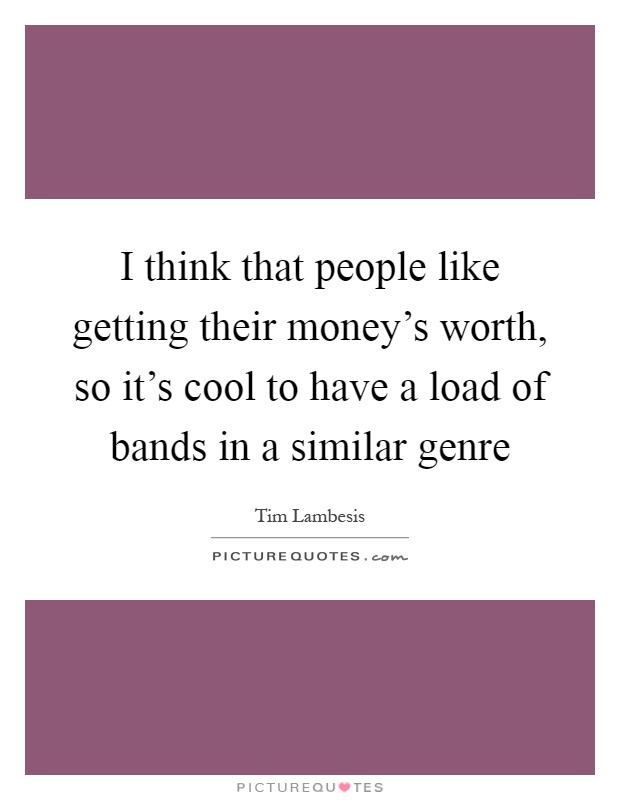 I think that people like getting their money's worth, so it's cool to have a load of bands in a similar genre Picture Quote #1