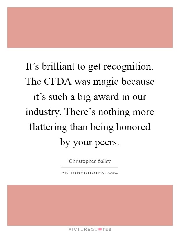 It's brilliant to get recognition. The CFDA was magic because it's such a big award in our industry. There's nothing more flattering than being honored by your peers Picture Quote #1