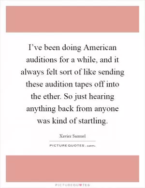 I’ve been doing American auditions for a while, and it always felt sort of like sending these audition tapes off into the ether. So just hearing anything back from anyone was kind of startling Picture Quote #1