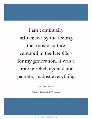 I am continually influenced by the feeling that music culture captured in the late 60s - for my generation, it was a time to rebel, against our parents, against everything Picture Quote #1