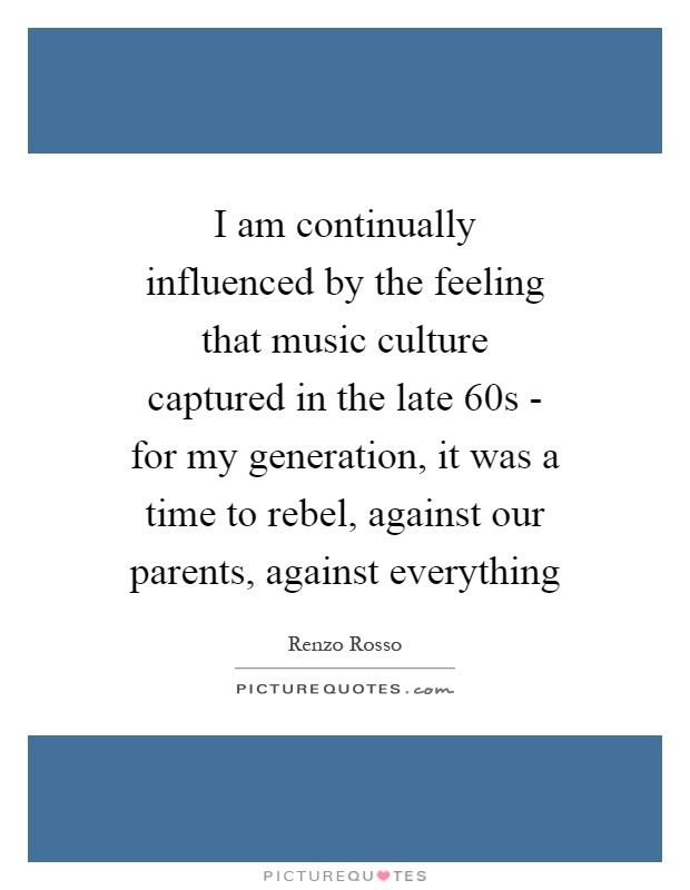 I am continually influenced by the feeling that music culture captured in the late 60s - for my generation, it was a time to rebel, against our parents, against everything Picture Quote #1