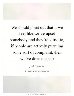 We should point out that if we feel like we’ve upset somebody and they’re vitriolic, if people are actively pursuing some sort of complaint, then we’ve done our job Picture Quote #1